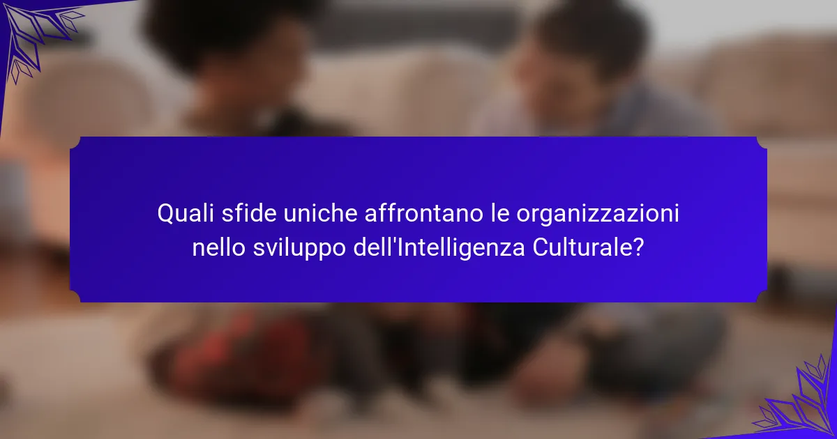 Quali sfide uniche affrontano le organizzazioni nello sviluppo dell'Intelligenza Culturale?